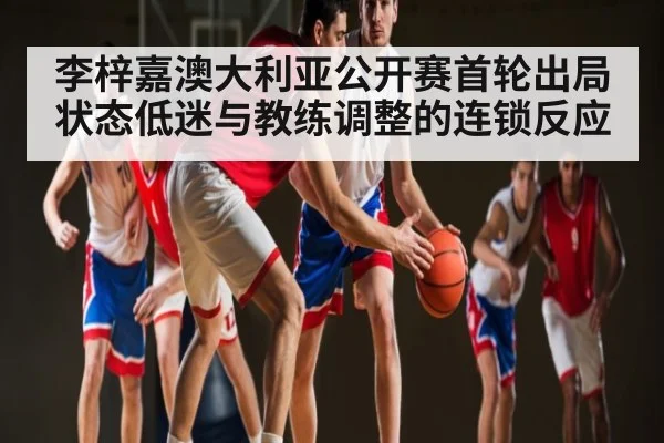 李梓嘉澳大利亚公开赛首轮出局 状态低迷与教练调整的连锁反应