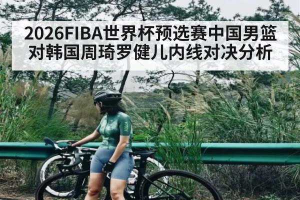 2026FIBA世界杯预选赛中国男篮对韩国周琦罗健儿内线对决分析