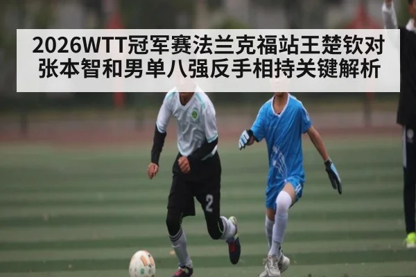 2026WTT冠军赛法兰克福站王楚钦对张本智和男单八强反手相持关键解析