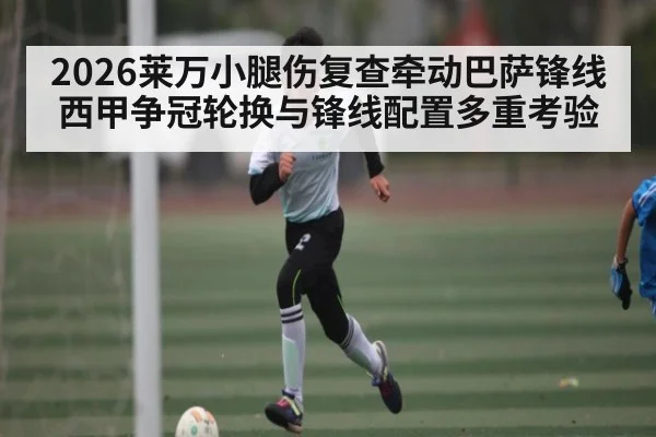2026莱万小腿伤复查牵动巴萨锋线 西甲争冠轮换与锋线配置多重考验